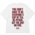 YOU DON'T HAVE TO BE EVERYONE'S CUP OF TEA. BE PETROL. SET THE SHIT ON FIRE.