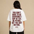YOU DON'T HAVE TO BE EVERYONE'S CUP OF TEA. BE PETROL. SET THE SHIT ON FIRE.
