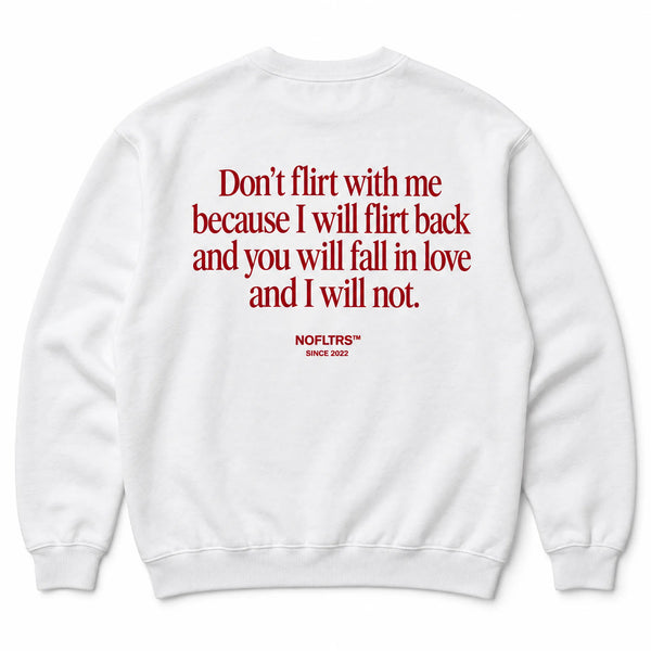 DON'T FLIRT WITH ME BECAUSE I WILL FLIRT BACK AND YOU WILL FALL IN LOVE AND I WILL NOT SWEATSHIRT